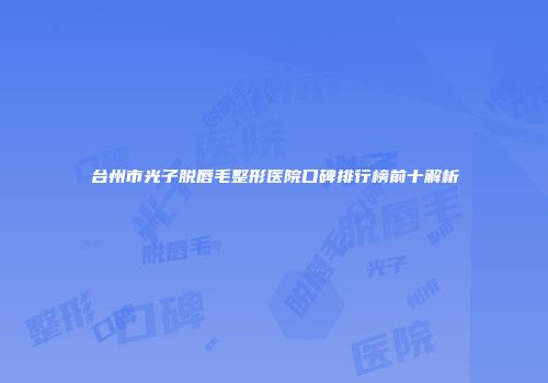 台州市光子脱唇毛整形医院口碑排行榜前十解析