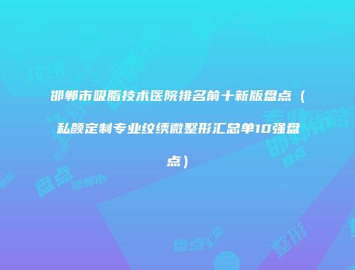 邯郸市吸脂技术医院排名前十新版盘点（私颜定制专业纹绣微整形汇总单10强盘点）