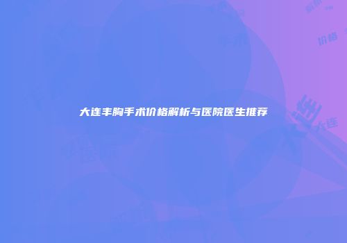 大连丰胸手术价格解析与医院医生推荐