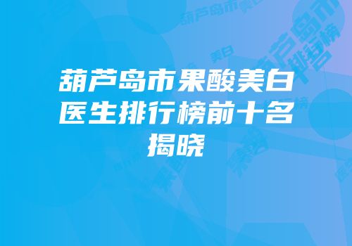 葫芦岛市果酸美白医生排行榜前十名揭晓