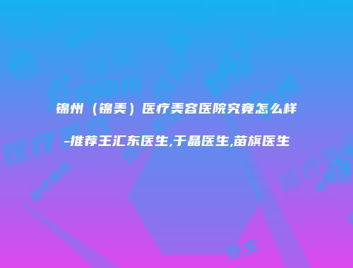 锦州（锦美）医疗美容医院究竟怎么样-推荐王汇东医生,于晶医生,苗旗医生