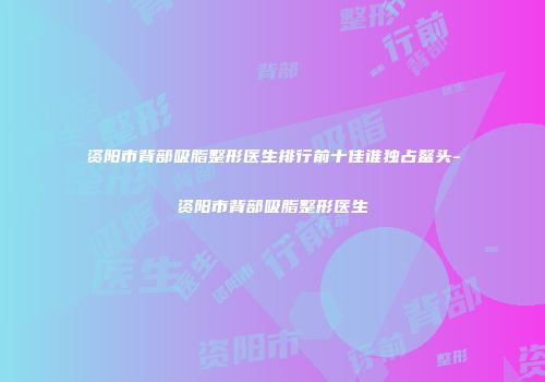 资阳市背部吸脂整形医生排行前十佳谁独占鳌头-资阳市背部吸脂整形医生