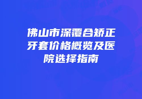 佛山市深覆合矫正牙套价格概览及医院选择指南
