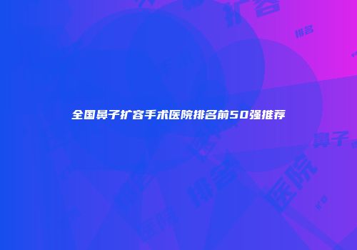 全国鼻子扩容手术医院排名前50强推荐