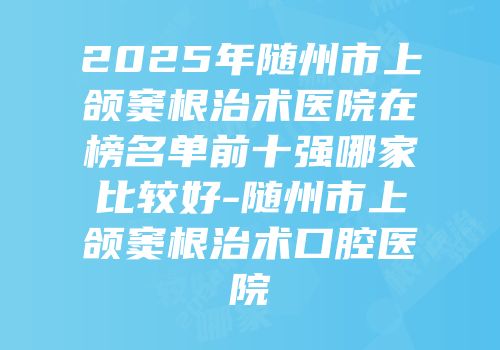 2025年随州市上颌窦根治术医院在榜名单前十强哪家比较好-随州市上颌窦根治术口腔医院