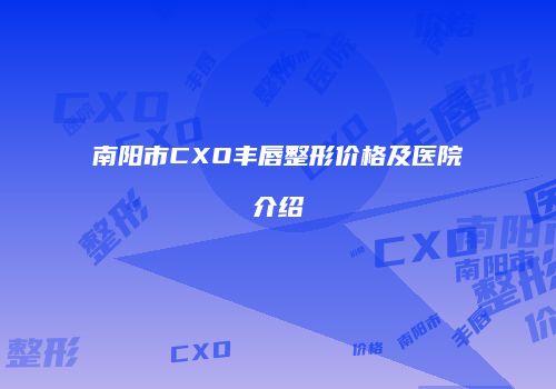 南阳市CXO丰唇整形价格及医院介绍