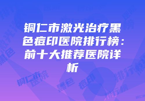 铜仁市激光治疗黑色痘印医院排行榜：前十大推荐医院详析