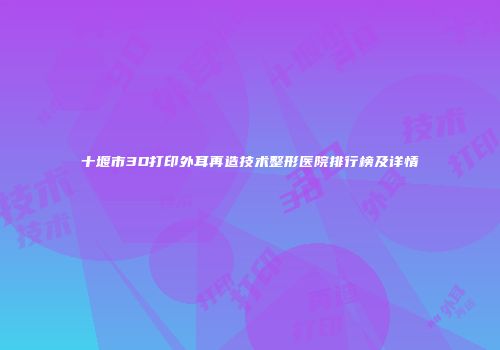 十堰市3D打印外耳再造技术整形医院排行榜及详情