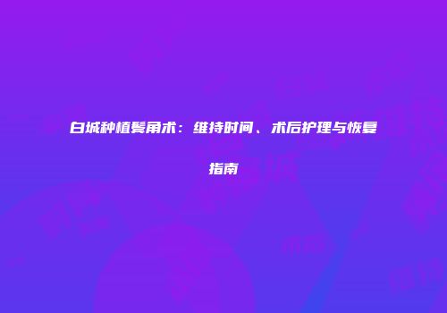 白城种植鬓角术：维持时间、术后护理与恢复指南