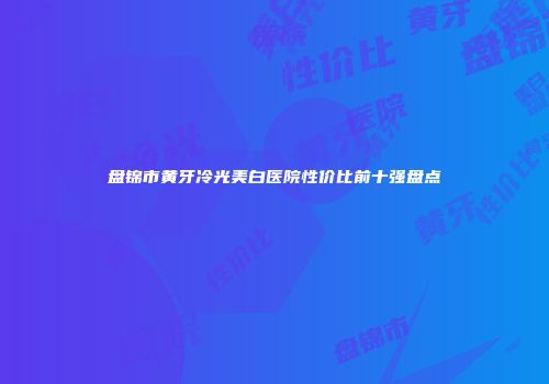 盘锦市黄牙冷光美白医院性价比前十强盘点