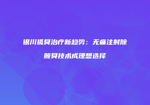 银川狐臭治疗新趋势：无痛注射除腋臭技术成理想选择