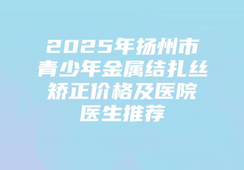 2025年扬州市青少年金属结扎丝矫正价格及医院医生推荐