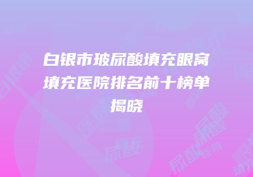 白银市玻尿酸填充眼窝填充医院排名前十榜单揭晓