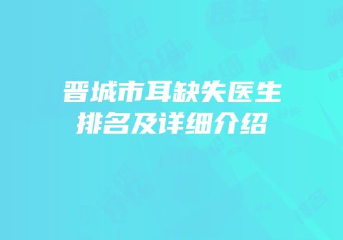 晋城市耳缺失医生排名及详细介绍