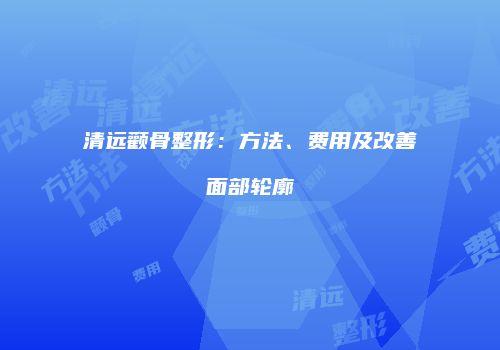 清远颧骨整形：方法、费用及改善面部轮廓
