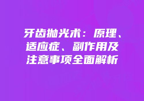 牙齿抛光术：原理、适应症、副作用及注意事项全面解析