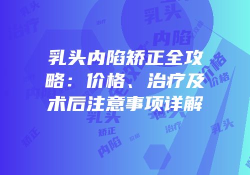 乳头内陷矫正全攻略：价格、治疗及术后注意事项详解