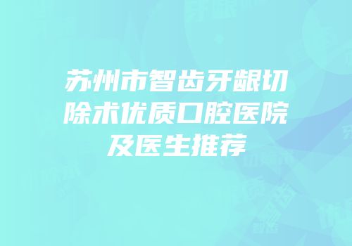 苏州市智齿牙龈切除术优质口腔医院及医生推荐