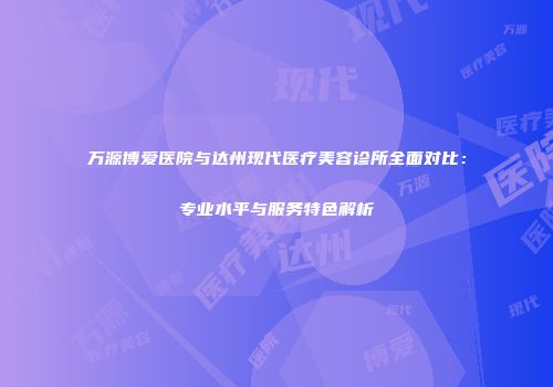 万源博爱医院与达州现代医疗美容诊所全面对比：专业水平与服务特色解析