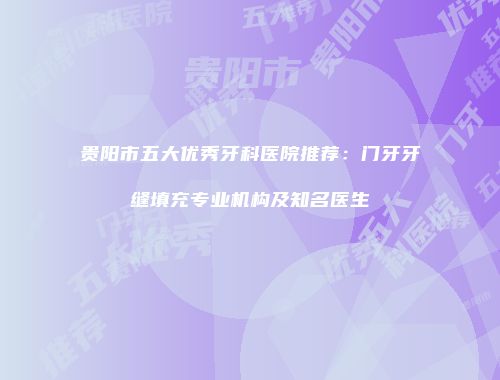 贵阳市五大优秀牙科医院推荐：门牙牙缝填充专业机构及知名医生