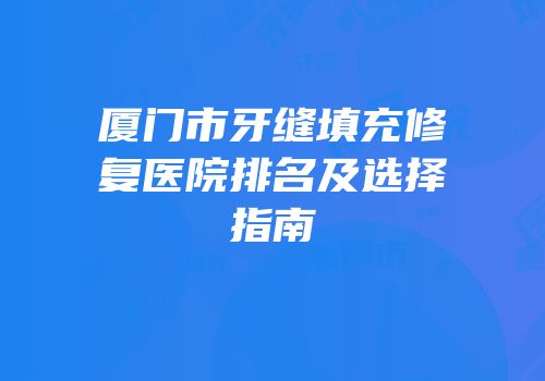 厦门市牙缝填充修复医院排名及选择指南