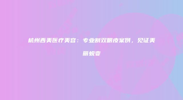 杭州西美医疗美容：专业割双眼皮案例，见证美丽蜕变