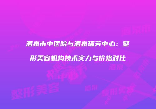 酒泉市中医院与酒泉瑶芳中心：整形美容机构技术实力与价格对比