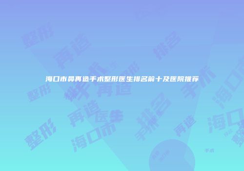 海口市鼻再造手术整形医生排名前十及医院推荐