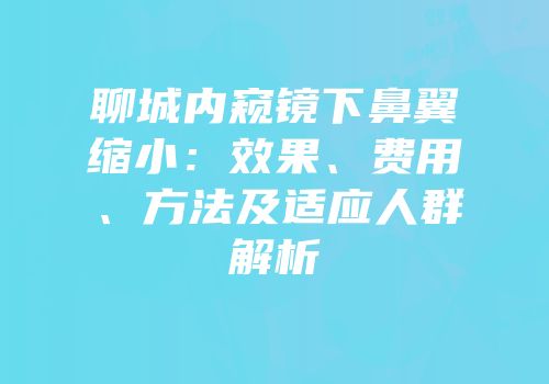 聊城内窥镜下鼻翼缩小：效果、费用、方法及适应人群解析