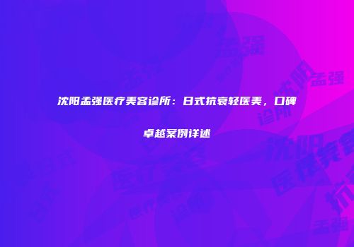 沈阳孟强医疗美容诊所：日式抗衰轻医美，口碑卓越案例详述