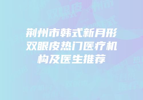 荆州市韩式新月形双眼皮热门医疗机构及医生推荐