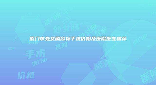 厦门市处女膜修补手术价格及医院医生推荐