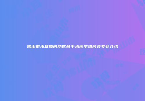 佛山市小耳畸形肋软骨手术医生排名及专业介绍