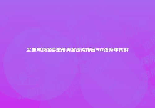 全国射频溶脂整形美容医院排名50强榜单揭晓