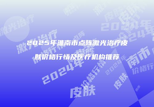 2025年淮南市点阵激光治疗皮肤价格行情及医疗机构推荐