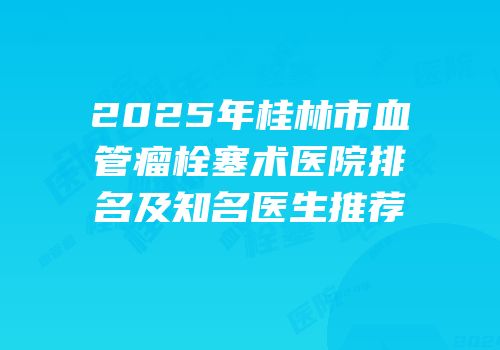 2025年桂林市血管瘤栓塞术医院排名及知名医生推荐