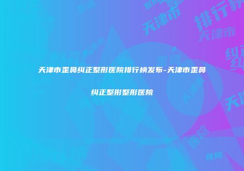 天津市歪鼻纠正整形医院排行榜发布-天津市歪鼻纠正整形整形医院