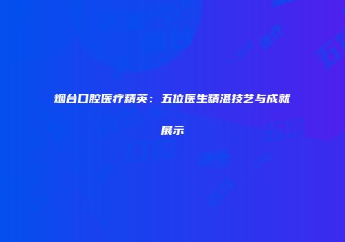 烟台口腔医疗精英：五位医生精湛技艺与成就展示