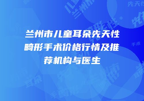 兰州市儿童耳朵先天性畸形手术价格行情及推荐机构与医生