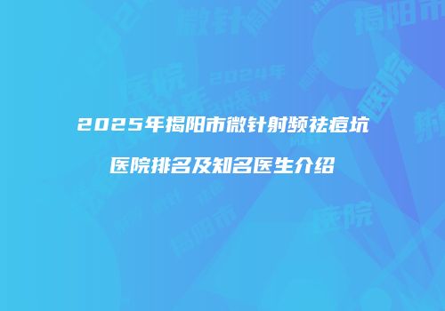 2025年揭阳市微针射频祛痘坑医院排名及知名医生介绍
