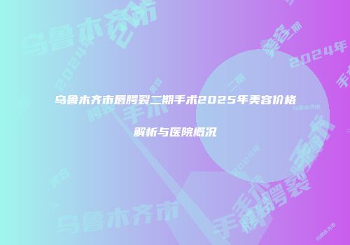 乌鲁木齐市唇腭裂二期手术2025年美容价格解析与医院概况