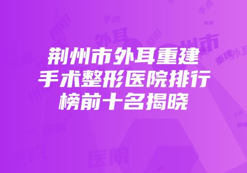 荆州市外耳重建手术整形医院排行榜前十名揭晓