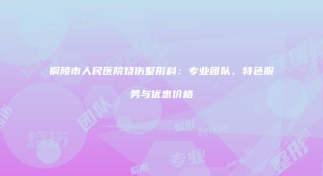 铜陵市人民医院烧伤整形科：专业团队、特色服务与优惠价格