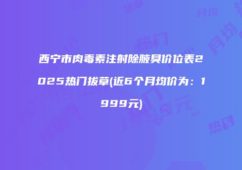 西宁市肉毒素注射除腋臭价位表2025热门拔草(近6个月均价为：1999元)
