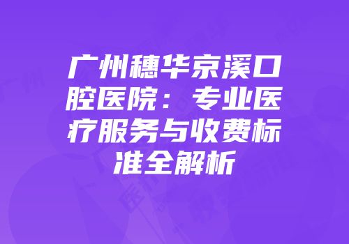 广州穗华京溪口腔医院：专业医疗服务与收费标准全解析
