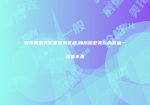 梅州唇型美化整容的价格,梅州唇型美化的价格一般贵不贵