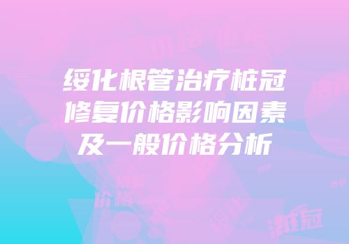 绥化根管治疗桩冠修复价格影响因素及一般价格分析