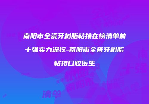 南阳市全瓷牙树脂粘接在榜清单前十强实力深挖-南阳市全瓷牙树脂粘接口腔医生