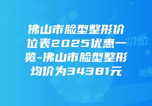 佛山市脸型整形价位表2025优惠一览-佛山市脸型整形均价为34381元