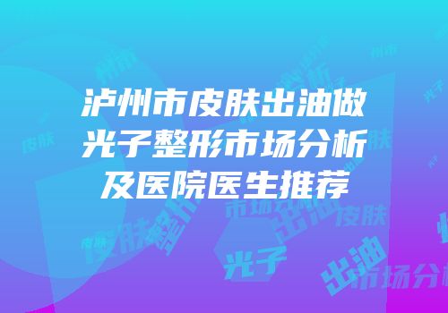 泸州市皮肤出油做光子整形市场分析及医院医生推荐